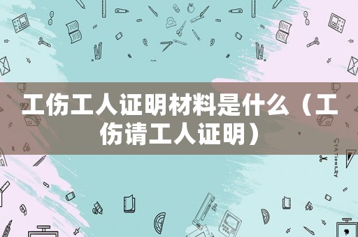 工傷工人證明材料是什么（工傷請工人證明）