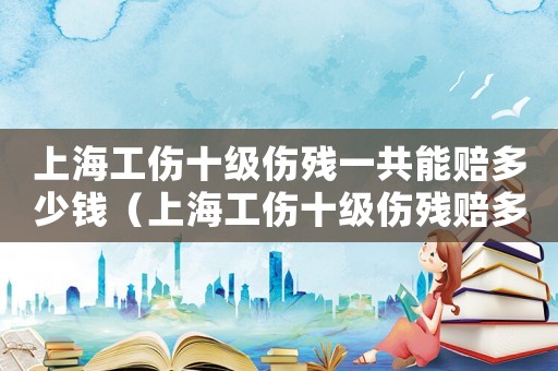 上海工傷十級傷殘一共能賠多少錢（上海工傷十級傷殘賠多少萬）