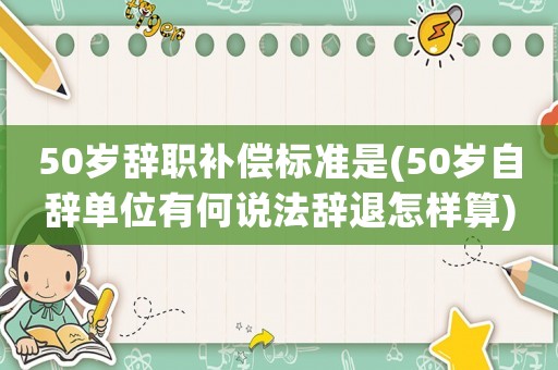 50歲辭職補償標準是(50歲自辭單位有何說法辭退怎樣算)