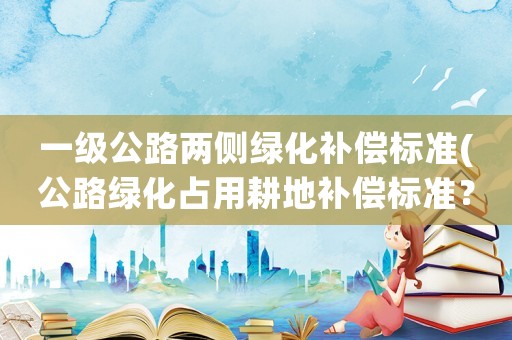 一級公路兩側綠化補償標準(公路綠化占用耕地補償標準？)