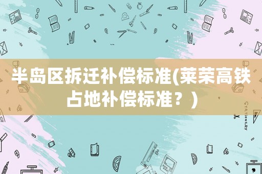 半島區(qū)拆遷補(bǔ)償標(biāo)準(zhǔn)(萊榮高鐵占地補(bǔ)償標(biāo)準(zhǔn)？)