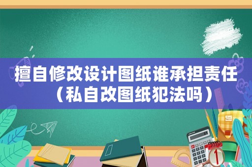 擅自修改設(shè)計圖紙誰承擔(dān)責(zé)任（私自改圖紙犯法嗎）