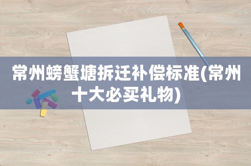 常州螃蟹塘拆遷補(bǔ)償標(biāo)準(zhǔn)(常州十大必買(mǎi)禮物)
