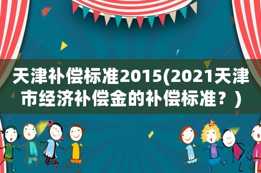 天津補(bǔ)償標(biāo)準(zhǔn)2015(2021天津市經(jīng)濟(jì)補(bǔ)償金的補(bǔ)償標(biāo)準(zhǔn)？)