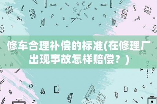 修車合理補償的標準(在修理廠出現事故怎樣賠償？)