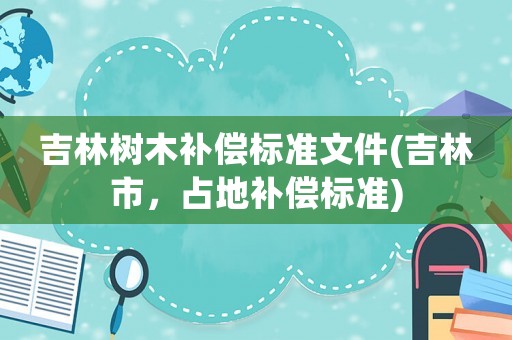 吉林樹木補償標準文件(吉林市，占地補償標準)