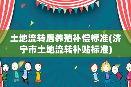 土地流轉(zhuǎn)后養(yǎng)殖補(bǔ)償標(biāo)準(zhǔn)(濟(jì)寧市土地流轉(zhuǎn)補(bǔ)貼標(biāo)準(zhǔn))