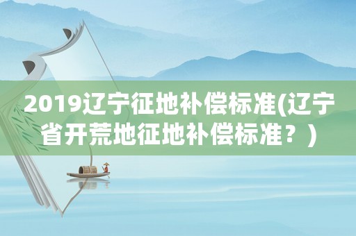 2019遼寧征地補償標準(遼寧省開荒地征地補償標準？)