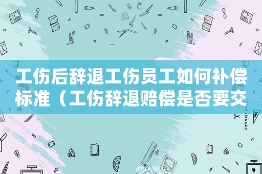 工傷后辭退工傷員工如何補償標準（工傷辭退賠償是否要交個稅）