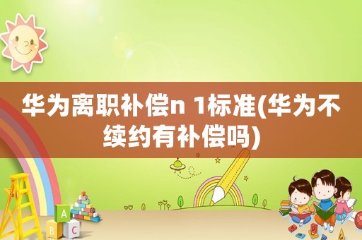 華為離職補償n 1標準(華為不續約有補償嗎)