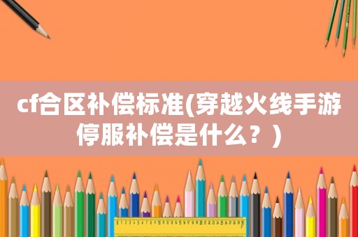 cf合區(qū)補(bǔ)償標(biāo)準(zhǔn)(穿越火線手游停服補(bǔ)償是什么？)
