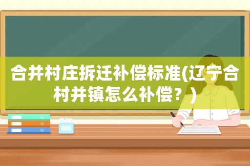 合并村莊拆遷補償標準(遼寧合村并鎮(zhèn)怎么補償？)