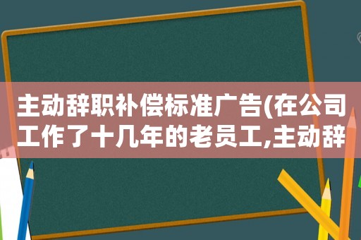 主動辭職補償標準廣告(在公司工作了十幾年的老員工,主動辭職有勞動補償嗎？)