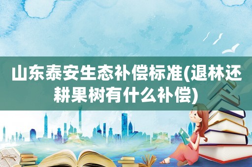 山東泰安生態補償標準(退林還耕果樹有什么補償)