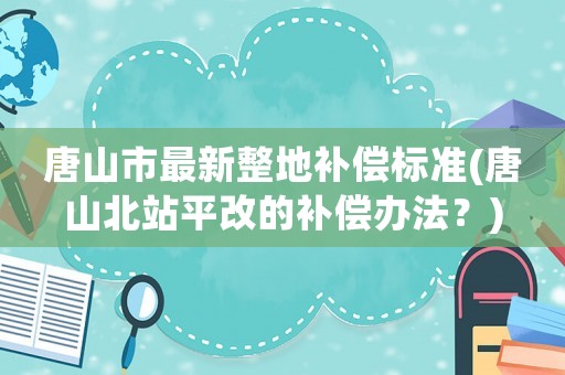 唐山市最新整地補償標準(唐山北站平改的補償辦法？)