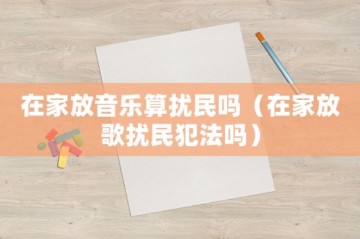 在家放音樂算擾民嗎（在家放歌擾民犯法嗎）