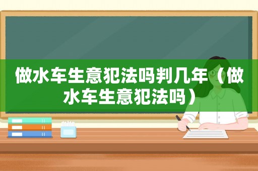 做水車生意犯法嗎判幾年（做水車生意犯法嗎）