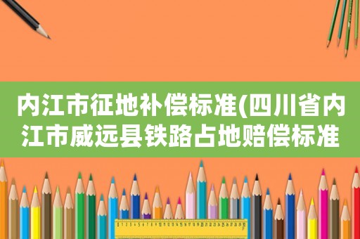 內江市征地補償標準(四川省內江市威遠縣鐵路占地賠償標準_)