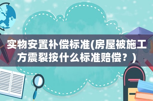 實物安置補償標準(房屋被施工方震裂按什么標準賠償？)