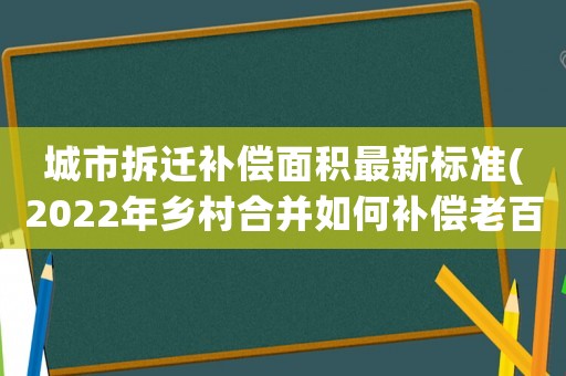 城市拆遷補(bǔ)償面積最新標(biāo)準(zhǔn)(2022年鄉(xiāng)村合并如何補(bǔ)償老百姓，分房是按房屋面積還是按人頭)