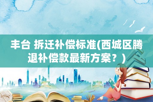 豐臺 拆遷補償標準(西城區騰退補償款最新方案？)