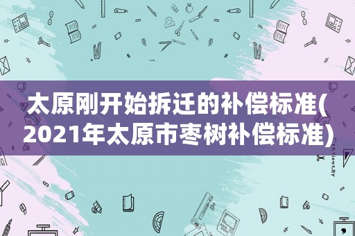 太原剛開始拆遷的補償標準(2021年太原市棗樹補償標準)