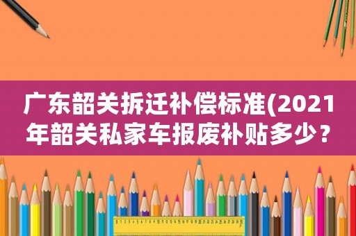 廣東韶關拆遷補償標準(2021年韶關私家車報廢補貼多少？)