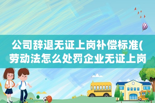 公司辭退無證上崗補償標準(勞動法怎么處罰企業(yè)無證上崗)