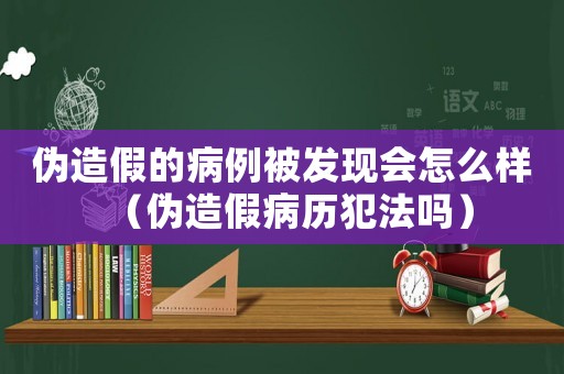 偽造假的病例被發現會怎么樣（偽造假病歷犯法嗎）