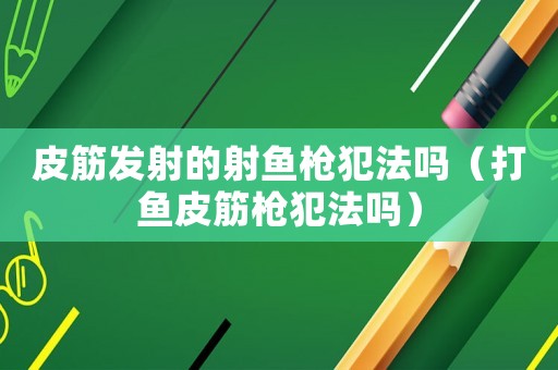 皮筋發射的射魚槍犯法嗎（打魚皮筋槍犯法嗎）