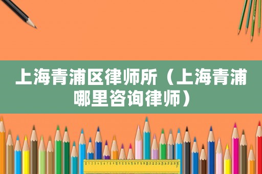 上海青浦區律師所（上海青浦哪里咨詢律師）