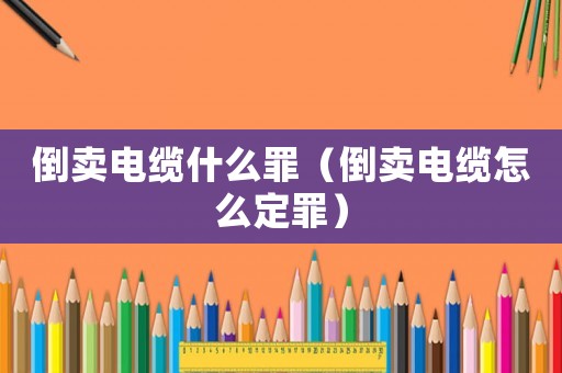 倒賣電纜什么罪（倒賣電纜怎么定罪）