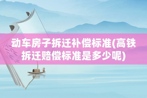 動車房子拆遷補(bǔ)償標(biāo)準(zhǔn)(高鐵拆遷賠償標(biāo)準(zhǔn)是多少呢)