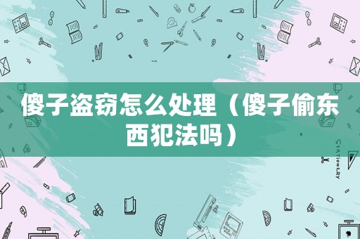 傻子盜竊怎么處理（傻子偷東西犯法嗎）