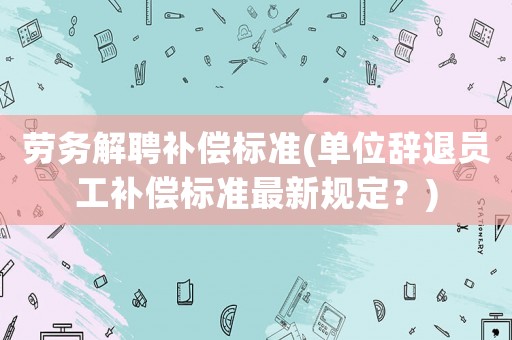 勞務解聘補償標準(單位辭退員工補償標準最新規定？)