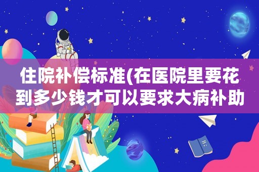 住院補償標準(在醫院里要花到多少錢才可以要求大病補助)