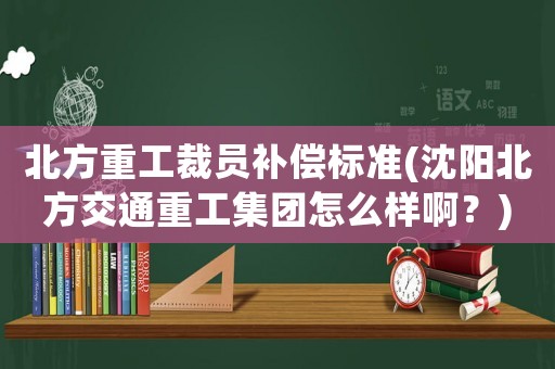 北方重工裁員補償標準(沈陽北方交通重工集團怎么樣啊？)