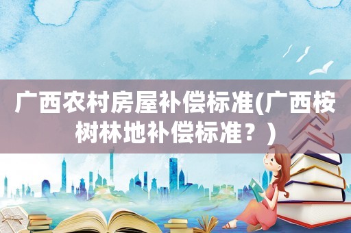 廣西農村房屋補償標準(廣西桉樹林地補償標準？)