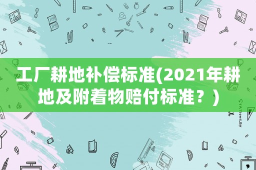工廠耕地補償標準(2021年耕地及附著物賠付標準？)