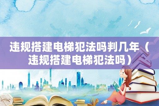 違規搭建電梯犯法嗎判幾年（違規搭建電梯犯法嗎）