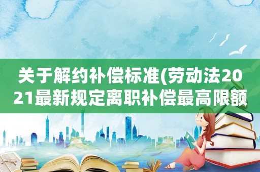 關于解約補償標準(勞動法2021最新規定離職補償最高限額？)