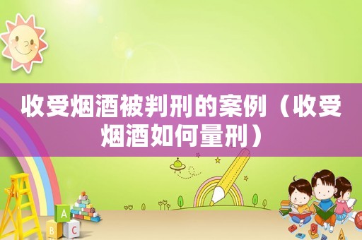 收受煙酒被判刑的案例（收受煙酒如何量刑）