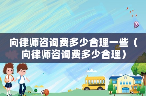 向律師咨詢費多少合理一些（向律師咨詢費多少合理）