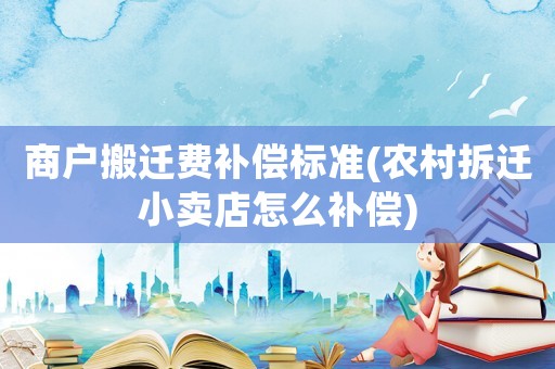 商戶搬遷費補償標準(農村拆遷小賣店怎么補償)