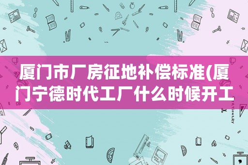 廈門市廠房征地補償標準(廈門寧德時代工廠什么時候開工？)
