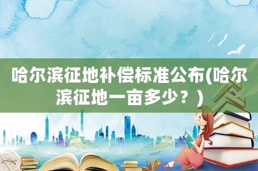 哈爾濱征地補償標準公布(哈爾濱征地一畝多少？)