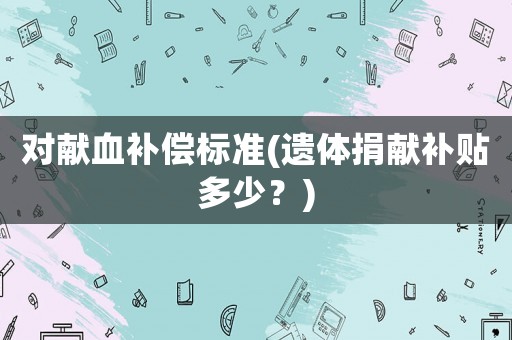 對(duì)獻(xiàn)血補(bǔ)償標(biāo)準(zhǔn)(遺體捐獻(xiàn)補(bǔ)貼多少？)