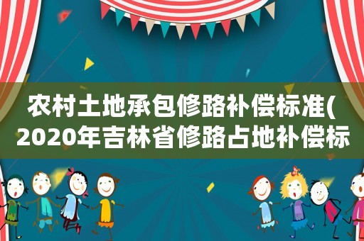 農(nóng)村土地承包修路補(bǔ)償標(biāo)準(zhǔn)(2020年吉林省修路占地補(bǔ)償標(biāo)準(zhǔn)？)