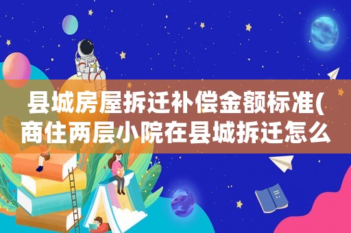 縣城房屋拆遷補償金額標準(商住兩層小院在縣城拆遷怎么補償？)