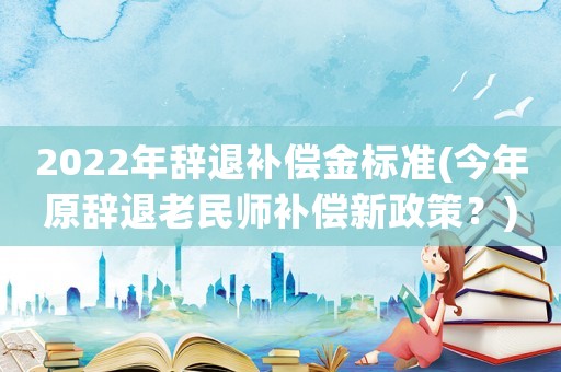 2022年辭退補(bǔ)償金標(biāo)準(zhǔn)(今年原辭退老民師補(bǔ)償新政策？)